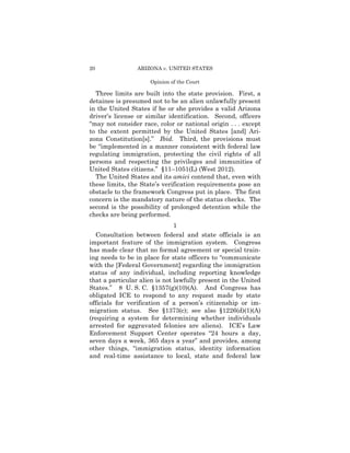 20               ARIZONA v. UNITED STATES

                     Opinion of the Court

  Three limits are built into the state provision. First, a
detainee is presumed not to be an alien unlawfully present
in the United States if he or she provides a valid Arizona
driver’s license or similar identification. Second, officers
“may not consider race, color or national origin . . . except
to the extent permitted by the United States [and] Ari­
zona Constitution[s].” Ibid. Third, the provisions must
be “implemented in a manner consistent with federal law
regulating immigration, protecting the civil rights of all
persons and respecting the privileges and immunities of
United States citizens.” §11–1051(L) (West 2012).
  The United States and its amici contend that, even with
these limits, the State’s verification requirements pose an
obstacle to the framework Congress put in place. The first
concern is the mandatory nature of the status checks. The
second is the possibility of prolonged detention while the
checks are being performed.
                               1
  Consultation between federal and state officials is an
important feature of the immigration system. Congress
has made clear that no formal agreement or special train­
ing needs to be in place for state officers to “communicate
with the [Federal Government] regarding the immigration
status of any individual, including reporting knowledge
that a particular alien is not lawfully present in the United
States.” 8 U. S. C. §1357(g)(10)(A). And Congress has
obligated ICE to respond to any request made by state
officials for verification of a person’s citizenship or im-
migration status. See §1373(c); see also §1226(d)(1)(A)
(requiring a system for determining whether individuals
arrested for aggravated felonies are aliens). ICE’s Law
Enforcement Support Center operates “24 hours a day,
seven days a week, 365 days a year” and provides, among
other things, “immigration status, identity information
and real-time assistance to local, state and federal law
 