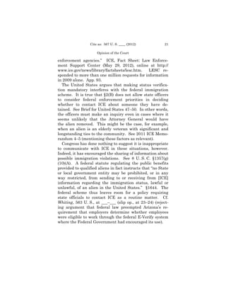 Cite as: 567 U. S. ____ (2012)           21

                     Opinion of the Court

enforcement agencies.” ICE, Fact Sheet: Law Enforce­
ment Support Center (May 29, 2012), online at http://
www.ice.gov/news/library/factsheets/lesc.htm.     LESC re­

sponded to more than one million requests for information
in 2009 alone. App. 93.
   The United States argues that making status verifica­
tion mandatory interferes with the federal immigration
scheme. It is true that §2(B) does not allow state officers
to consider federal enforcement priorities in deciding
whether to contact ICE about someone they have de­
tained. See Brief for United States 47–50. In other words,
the officers must make an inquiry even in cases where it
seems unlikely that the Attorney General would have
the alien removed. This might be the case, for example,
when an alien is an elderly veteran with significant and
longstanding ties to the community. See 2011 ICE Memo­
randum 4–5 (mentioning these factors as relevant).
   Congress has done nothing to suggest it is inappropriate
to communicate with ICE in these situations, however.
Indeed, it has encouraged the sharing of information about
possible immigration violations. See 8 U. S. C. §1357(g)
(10)(A). A federal statute regulating the public benefits
provided to qualified aliens in fact instructs that “no State
or local government entity may be prohibited, or in any
way restricted, from sending to or receiving from [ICE]
information regarding the immigration status, lawful or
unlawful, of an alien in the United States.” §1644. The
federal scheme thus leaves room for a policy requiring
state officials to contact ICE as a routine matter. Cf.
Whiting, 563 U. S., at ___–___ (slip op., at 23–24) (reject­
ing argument that federal law preempted Arizona’s re­
quirement that employers determine whether employees
were eligible to work through the federal E-Verify system
where the Federal Government had encouraged its use).
 