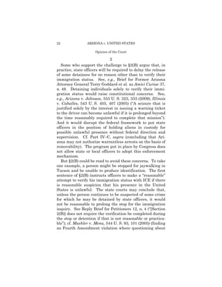 22               ARIZONA v. UNITED STATES

                      Opinion of the Court

                               2
   Some who support the challenge to §2(B) argue that, in
practice, state officers will be required to delay the release
of some detainees for no reason other than to verify their
immigration status. See, e.g., Brief for Former Arizona
Attorney General Terry Goddard et al. as Amici Curiae 37,
n. 49. Detaining individuals solely to verify their immi­
gration status would raise constitutional concerns. See,
e.g., Arizona v. Johnson, 555 U. S. 323, 333 (2009); Illinois
v. Caballes, 543 U. S. 405, 407 (2005) (“A seizure that is
justified solely by the interest in issuing a warning ticket
to the driver can become unlawful if it is prolonged beyond
the time reasonably required to complete that mission”).
And it would disrupt the federal framework to put state
officers in the position of holding aliens in custody for
possible unlawful presence without federal direction and
supervision. Cf. Part IV–C, supra (concluding that Ari­
zona may not authorize warrantless arrests on the basis of
removability). The program put in place by Congress does
not allow state or local officers to adopt this enforcement
mechanism.
   But §2(B) could be read to avoid these concerns. To take
one example, a person might be stopped for jaywalking in
Tucson and be unable to produce identification. The first
sentence of §2(B) instructs officers to make a “reasonable”
attempt to verify his immigration status with ICE if there
is reasonable suspicion that his presence in the United
States is unlawful. The state courts may conclude that,
unless the person continues to be suspected of some crime
for which he may be detained by state officers, it would
not be reasonable to prolong the stop for the immigration
inquiry. See Reply Brief for Petitioners 12, n. 4 (“[Section
2(B)] does not require the verification be completed during
the stop or detention if that is not reasonable or practica­
ble”); cf. Muehler v. Mena, 544 U. S. 93, 101 (2005) (finding
no Fourth Amendment violation where questioning about
 