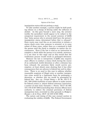 Cite as: 567 U. S. ____ (2012)          23

                     Opinion of the Court

immigration status did not prolong a stop).
   To take another example, a person might be held pend­
ing release on a charge of driving under the influence of
alcohol. As this goes beyond a mere stop, the arrestee
(unlike the jaywalker) would appear to be subject to the
categorical requirement in the second sentence of §2(B)
that “[a]ny person who is arrested shall have the person’s
immigration status determined before [he] is released.”
State courts may read this as an instruction to initiate a
status check every time someone is arrested, or in some
subset of those cases, rather than as a command to hold
the person until the check is complete no matter the cir­
cumstances. Even if the law is read as an instruction to
complete a check while the person is in custody, moreover,
it is not clear at this stage and on this record that the
verification process would result in prolonged detention.
   However the law is interpreted, if §2(B) only requires
state officers to conduct a status check during the course
of an authorized, lawful detention or after a detainee has
been released, the provision likely would survive pre-
emption—at least absent some showing that it has other
consequences that are adverse to federal law and its objec­
tives. There is no need in this case to address whether
reasonable suspicion of illegal entry or another immigra­
tion crime would be a legitimate basis for prolonging a
detention, or whether this too would be preempted by
federal law. See, e.g., United States v. Di Re, 332 U. S.
581, 589 (1948) (authority of state officers to make arrests
for federal crimes is, absent federal statutory instruction,
a matter of state law); Gonzales v. Peoria, 722 F. 2d 468,
475–476 (CA9 1983) (concluding that Arizona officers have
authority to enforce the criminal provisions of federal
immigration law), overruled on other grounds in Hodgers-
Durgin v. de la Vina, 199 F. 3d 1037 (CA9 1999).
   The nature and timing of this case counsel caution in
evaluating the validity of §2(B). The Federal Government
 