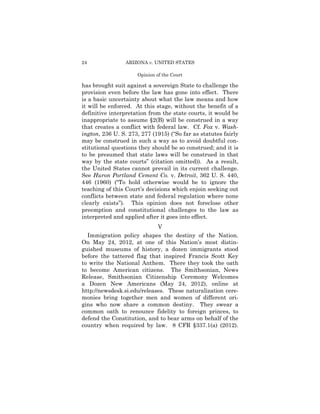 24               ARIZONA v. UNITED STATES

                     Opinion of the Court

has brought suit against a sovereign State to challenge the
provision even before the law has gone into effect. There
is a basic uncertainty about what the law means and how
it will be enforced. At this stage, without the benefit of a
definitive interpretation from the state courts, it would be
inappropriate to assume §2(B) will be construed in a way
that creates a conflict with federal law. Cf. Fox v. Wash-
ington, 236 U. S. 273, 277 (1915) (“So far as statutes fairly
may be construed in such a way as to avoid doubtful con­
stitutional questions they should be so construed; and it is
to be presumed that state laws will be construed in that
way by the state courts” (citation omitted)). As a result,
the United States cannot prevail in its current challenge.
See Huron Portland Cement Co. v. Detroit, 362 U. S. 440,
446 (1960) (“To hold otherwise would be to ignore the
teaching of this Court’s decisions which enjoin seeking out
conflicts between state and federal regulation where none
clearly exists”). This opinion does not foreclose other
preemption and constitutional challenges to the law as
interpreted and applied after it goes into effect.
                             V
  Immigration policy shapes the destiny of the Nation.
On May 24, 2012, at one of this Nation’s most distin­
guished museums of history, a dozen immigrants stood
before the tattered flag that inspired Francis Scott Key
to write the National Anthem. There they took the oath
to become American citizens. The Smithsonian, News
Release, Smithsonian Citizenship Ceremony Welcomes
a Dozen New Americans (May 24, 2012), online at
http://newsdesk.si.edu/releases. These naturalization cere-
monies bring together men and women of different ori­
gins who now share a common destiny. They swear a
common oath to renounce fidelity to foreign princes, to
defend the Constitution, and to bear arms on behalf of the
country when required by law. 8 CFR §337.1(a) (2012).
 