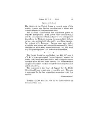 Cite as: 567 U. S. ____ (2012)            25

                      Opinion of the Court

The history of the United States is in part made of the
stories, talents, and lasting contributions of those who
crossed oceans and deserts to come here.
   The National Government has significant power to
regulate immigration. With power comes responsibility,
and the sound exercise of national power over immigration
depends on the Nation’s meeting its responsibility to base
its laws on a political will informed by searching, thought­
ful, rational civic discourse. Arizona may have under­
standable frustrations with the problems caused by illegal
immigration while that process continues, but the State
may not pursue policies that undermine federal law.
                         *     *    *
   The United States has established that §§3, 5(C), and 6
of S. B. 1070 are preempted. It was improper, however, to
enjoin §2(B) before the state courts had an opportunity to
construe it and without some showing that enforcement of
the provision in fact conflicts with federal immigration law
and its objectives.
   The judgment of the Court of Appeals for the Ninth
Circuit is affirmed in part and reversed in part. The case
is remanded for further proceedings consistent with this
opinion.
                                              It is so ordered.

  JUSTICE KAGAN took no part in the consideration or
decision of this case.
 