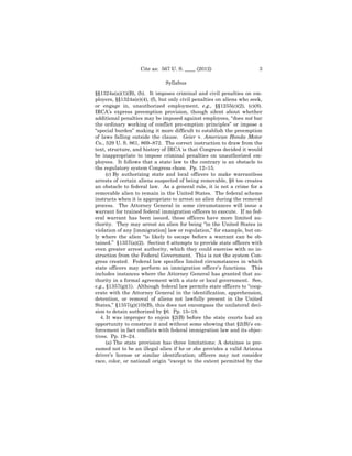 Cite as: 567 U. S. ____ (2012)                      3

                              Syllabus

§§1324a(a)(1)(B), (b). It imposes criminal and civil penalties on em-
ployers, §§1324a(e)(4), (f), but only civil penalties on aliens who seek,
or engage in, unauthorized employment, e.g., §§1255(c)(2), (c)(8).
IRCA’s express preemption provision, though silent about whether
additional penalties may be imposed against employees, “does not bar
the ordinary working of conflict pre-emption principles” or impose a
“special burden” making it more difficult to establish the preemption
of laws falling outside the clause. Geier v. American Honda Motor
Co., 529 U. S. 861, 869–872. The correct instruction to draw from the
text, structure, and history of IRCA is that Congress decided it would
be inappropriate to impose criminal penalties on unauthorized em-
ployees. It follows that a state law to the contrary is an obstacle to
the regulatory system Congress chose. Pp. 12–15.
      (c) By authorizing state and local officers to make warrantless
arrests of certain aliens suspected of being removable, §6 too creates
an obstacle to federal law. As a general rule, it is not a crime for a
removable alien to remain in the United States. The federal scheme
instructs when it is appropriate to arrest an alien during the removal
process. The Attorney General in some circumstances will issue a
warrant for trained federal immigration officers to execute. If no fed-
eral warrant has been issued, these officers have more limited au-
thority. They may arrest an alien for being “in the United States in
violation of any [immigration] law or regulation,” for example, but on-
ly where the alien “is likely to escape before a warrant can be ob-
tained.” §1357(a)(2). Section 6 attempts to provide state officers with
even greater arrest authority, which they could exercise with no in-
struction from the Federal Government. This is not the system Con-
gress created. Federal law specifies limited circumstances in which
state officers may perform an immigration officer’s functions. This
includes instances where the Attorney General has granted that au-
thority in a formal agreement with a state or local government. See,
e.g., §1357(g)(1). Although federal law permits state officers to “coop-
erate with the Attorney General in the identification, apprehension,
detention, or removal of aliens not lawfully present in the United
States,” §1357(g)(10)(B), this does not encompass the unilateral deci-
sion to detain authorized by §6. Pp. 15–19.
   4. It was improper to enjoin §2(B) before the state courts had an
opportunity to construe it and without some showing that §2(B)’s en-
forcement in fact conflicts with federal immigration law and its objec-
tives. Pp. 19–24.
      (a) The state provision has three limitations: A detainee is pre-
sumed not to be an illegal alien if he or she provides a valid Arizona
driver’s license or similar identification; officers may not consider
race, color, or national origin “except to the extent permitted by the
 