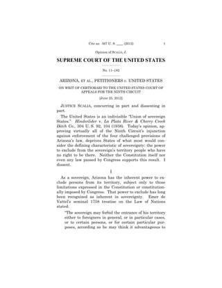 Cite as: 567 U. S. ____ (2012)           1

                     Opinion of SCALIA, J.

SUPREME COURT OF THE UNITED STATES
                         _________________

                          No. 11–182
                         _________________


 ARIZONA, ET AL., PETITIONERS v. UNITED STATES
 ON WRIT OF CERTIORARI TO THE UNITED STATES COURT OF

                                                    

            APPEALS FOR THE NINTH CIRCUIT

                                         

                        [June 25, 2012] 


  JUSTICE SCALIA, concurring in part and dissenting in
part.
  The United States is an indivisible “Union of sovereign
States.” Hinderlider v. La Plata River & Cherry Creek
Ditch Co., 304 U. S. 92, 104 (1938). Today’s opinion, ap­
proving virtually all of the Ninth Circuit’s injunction
against enforcement of the four challenged provisions of
Arizona’s law, deprives States of what most would con-
sider the defining characteristic of sovereignty: the power
to exclude from the sovereign’s territory people who have
no right to be there. Neither the Constitution itself nor
even any law passed by Congress supports this result. I
dissent.
                            I
  As a sovereign, Arizona has the inherent power to ex­
clude persons from its territory, subject only to those
limitations expressed in the Constitution or constitution­
ally imposed by Congress. That power to exclude has long
been recognized as inherent in sovereignty. Emer de
Vattel’s seminal 1758 treatise on the Law of Nations
stated:
    “The sovereign may forbid the entrance of his territory
    either to foreigners in general, or in particular cases,
    or to certain persons, or for certain particular pur-
    poses, according as he may think it advantageous to
 