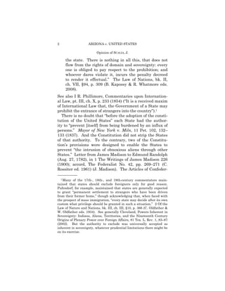 2                   ARIZONA v. UNITED STATES

                         Opinion of SCALIA, J.

      the state. There is nothing in all this, that does not
      flow from the rights of domain and sovereignty: every
      one is obliged to pay respect to the prohibition; and
      whoever dares violate it, incurs the penalty decreed
      to render it effectual.” The Law of Nations, bk. II,
      ch. VII, §94, p. 309 (B. Kapossy & R. Whatmore eds.
      2008).
See also I R. Phillimore, Commentaries upon Internation­
al Law, pt. III, ch. X, p. 233 (1854) (“It is a received maxim
of International Law that, the Government of a State may
prohibit the entrance of strangers into the country”).1
   There is no doubt that “before the adoption of the consti­
tution of the United States” each State had the author-
ity to “prevent [itself] from being burdened by an influx of
persons.” Mayor of New York v. Miln, 11 Pet. 102, 132–
133 (1837). And the Constitution did not strip the States
of that authority. To the contrary, two of the Constitu­
tion’s provisions were designed to enable the States to
prevent “the intrusion of obnoxious aliens through other
States.” Letter from James Madison to Edmund Randolph
(Aug. 27, 1782), in 1 The Writings of James Madison 226
(1900); accord, The Federalist No. 42, pp. 269–271 (C.
Rossiter ed. 1961) (J. Madison). The Articles of Confeder­
——————
    1 Many of the 17th-, 18th-, and 19th-century commentators main­
tained that states should exclude foreigners only for good reason.
Pufendorf, for example, maintained that states are generally expected
to grant “permanent settlement to strangers who have been driven
from their former home,” though acknowledging that, when faced with
the prospect of mass immigration, “every state may decide after its own
custom what privilege should be granted in such a situation.” 2 Of the
Law of Nature and Nations, bk. III, ch. III, §10, p. 366 (C. Oldfather &
W. Oldfather eds. 1934). See generally Cleveland, Powers Inherent in
Sovereignty: Indians, Aliens, Territories, and the Nineteenth Century
Origins of Plenary Power over Foreign Affairs, 81 Tex. L. Rev. 1, 83–87
(2002). But the authority to exclude was universally accepted as
inherent in sovereignty, whatever prudential limitations there might be
on its exercise.
 