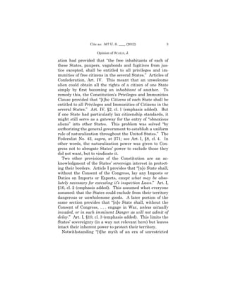 Cite as: 567 U. S. ____ (2012)            3

                     Opinion of SCALIA, J.

ation had provided that “the free inhabitants of each of
these States, paupers, vagabonds and fugitives from jus­
tice excepted, shall be entitled to all privileges and im­
munities of free citizens in the several States.” Articles of
Confederation, Art. IV. This meant that an unwelcome
alien could obtain all the rights of a citizen of one State
simply by first becoming an inhabitant of another. To
remedy this, the Constitution’s Privileges and Immunities
Clause provided that “[t]he Citizens of each State shall be
entitled to all Privileges and Immunities of Citizens in the
several States.” Art. IV, §2, cl. 1 (emphasis added). But
if one State had particularly lax citizenship standards, it
might still serve as a gateway for the entry of “obnoxious
aliens” into other States. This problem was solved “by
authorizing the general government to establish a uniform
rule of naturalization throughout the United States.” The
Federalist No. 42, supra, at 271; see Art. I, §8, cl. 4. In
other words, the naturalization power was given to Con­
gress not to abrogate States’ power to exclude those they
did not want, but to vindicate it.
   Two other provisions of the Constitution are an ac­
knowledgment of the States’ sovereign interest in protect­
ing their borders. Article I provides that “[n]o State shall,
without the Consent of the Congress, lay any Imposts or
Duties on Imports or Exports, except what may be abso­
lutely necessary for executing it’s inspection Laws.” Art. I,
§10, cl. 2 (emphasis added). This assumed what everyone
assumed: that the States could exclude from their territory
dangerous or unwholesome goods. A later portion of the
same section provides that “[n]o State shall, without the
Consent of Congress, . . . engage in War, unless actually
invaded, or in such imminent Danger as will not admit of
delay.” Art. I, §10, cl. 3 (emphasis added). This limits the
States’ sovereignty (in a way not relevant here) but leaves
intact their inherent power to protect their territory.
   Notwithstanding “[t]he myth of an era of unrestricted
 