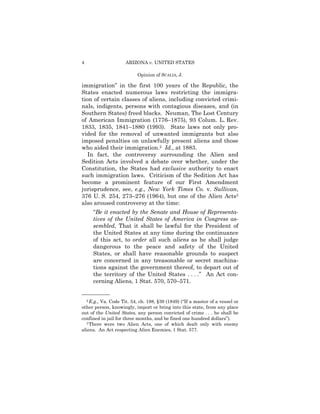 4                    ARIZONA v. UNITED STATES

                           Opinion of SCALIA, J.

immigration” in the first 100 years of the Republic, the
States enacted numerous laws restricting the immigra-
tion of certain classes of aliens, including convicted crimi­
nals, indigents, persons with contagious diseases, and (in
Southern States) freed blacks. Neuman, The Lost Century
of American Immigration (1776–1875), 93 Colum. L. Rev.
1833, 1835, 1841–1880 (1993). State laws not only pro­
vided for the removal of unwanted immigrants but also
imposed penalties on unlawfully present aliens and those
who aided their immigration.2 Id., at 1883.
   In fact, the controversy surrounding the Alien and
Sedition Acts involved a debate over whether, under the
Constitution, the States had exclusive authority to enact
such immigration laws. Criticism of the Sedition Act has
become a prominent feature of our First Amendment
jurisprudence, see, e.g., New York Times Co. v. Sullivan,
376 U. S. 254, 273–276 (1964), but one of the Alien Acts3
also aroused controversy at the time:
     “Be it enacted by the Senate and House of Representa­
     tives of the United States of America in Congress as­
     sembled, That it shall be lawful for the President of
     the United States at any time during the continuance
     of this act, to order all such aliens as he shall judge
     dangerous to the peace and safety of the United
     States, or shall have reasonable grounds to suspect
     are concerned in any treasonable or secret machina­
     tions against the government thereof, to depart out of
     the territory of the United States . . . .” An Act con­
     cerning Aliens, 1 Stat. 570, 570–571.

——————
  2 E.g., Va. Code Tit. 54, ch. 198, §39 (1849) (“If a master of a vessel or

other person, knowingly, import or bring into this state, from any place
out of the United States, any person convicted of crime . . . he shall be
confined in jail for three months, and be fined one hundred dollars”).
  3 There were two Alien Acts, one of which dealt only with enemy

aliens. An Act respecting Alien Enemies, 1 Stat. 577.
 