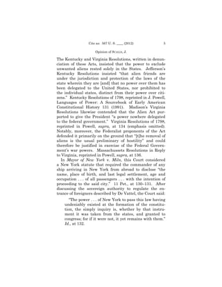 Cite as: 567 U. S. ____ (2012)            5

                      Opinion of SCALIA, J.

The Kentucky and Virginia Resolutions, written in denun­
ciation of these Acts, insisted that the power to exclude
unwanted aliens rested solely in the States. Jefferson’s
Kentucky Resolutions insisted “that alien friends are
under the jurisdiction and protection of the laws of the
state wherein they are [and] that no power over them has
been delegated to the United States, nor prohibited to
the individual states, distinct from their power over citi­
zens.” Kentucky Resolutions of 1798, reprinted in J. Powell,
Languages of Power: A Sourcebook of Early American
Constitutional History 131 (1991). Madison’s Virginia
Resolutions likewise contended that the Alien Act pur­
ported to give the President “a power nowhere delegated
to the federal government.” Virginia Resolutions of 1798,
reprinted in Powell, supra, at 134 (emphasis omitted).
Notably, moreover, the Federalist proponents of the Act
defended it primarily on the ground that “[t]he removal of
aliens is the usual preliminary of hostility” and could
therefore be justified in exercise of the Federal Govern­
ment’s war powers. Massachussets Resolutions in Reply
to Virginia, reprinted in Powell, supra, at 136.
  In Mayor of New York v. Miln, this Court considered
a New York statute that required the commander of any
ship arriving in New York from abroad to disclose “the
name, place of birth, and last legal settlement, age and
occupation . . . of all passengers . . . with the intention of
proceeding to the said city.” 11 Pet., at 130–131. After
discussing the sovereign authority to regulate the en­
trance of foreigners described by De Vattel, the Court said:
       “The power . . . of New York to pass this law having
    undeniably existed at the formation of the constitu­
    tion, the simply inquiry is, whether by that instru­
    ment it was taken from the states, and granted to
    congress; for if it were not, it yet remains with them.”
    Id., at 132.
 