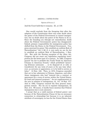 6                ARIZONA v. UNITED STATES

                     Opinion of SCALIA, J.

And the Court held that it remains. Id., at 139.
                              II
   One would conclude from the foregoing that after the
adoption of the Constitution there was some doubt about
the power of the Federal Government to control immigra­
tion, but no doubt about the power of the States to do so.
Since the founding era (though not immediately), doubt
about the Federal Government’s power has disappeared.
Indeed, primary responsibility for immigration policy has
shifted from the States to the Federal Government. Con­
gress exercised its power “[t]o establish an uniform Rule of
Naturalization,” Art. I, §8, cl. 4, very early on, see An Act
to establish an uniform Rule of Naturalization, 1 Stat.
103. But with the fleeting exception of the Alien Act,
Congress did not enact any legislation regulating immi­
gration for the better part of a century. In 1862, Congress
passed “An Act to prohibit the ‘Coolie Trade’ by American
Citizens in American Vessels,” which prohibited “procur­
ing [Chinese nationals] . . . to be disposed of, or sold, or
transferred, for any term of years or for any time what­
ever, as servants or apprentices, or to be held to service or
labor.” 12 Stat. 340. Then, in 1875, Congress amended
that act to bar admission to Chinese, Japanese, and other
Asian immigrants who had “entered into a contract or
agreement for a term of service within the United States,
for lewd and immoral purposes.” An act supplementary to
the acts in relation to immigration, ch. 141, 18 Stat. 477.
And in 1882, Congress enacted the first general immi­
gration statute. See An act to regulate Immigration, 22
Stat. 214. Of course, it hardly bears mention that Federal
immigration law is now extensive.
   I accept that as a valid exercise of federal power—not
because of the Naturalization Clause (it has no necessary
connection to citizenship) but because it is an inherent
attribute of sovereignty no less for the United States than
 