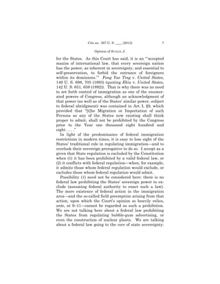 Cite as: 567 U. S. ____ (2012)            7

                     Opinion of SCALIA, J.

for the States. As this Court has said, it is an “ ‘accepted
maxim of international law, that every sovereign nation
has the power, as inherent in sovereignty, and essential to
self-preservation, to forbid the entrance of foreigners
within its dominions.’ ” Fong Yue Ting v. United States,
149 U. S. 698, 705 (1893) (quoting Ekiu v. United States,
142 U. S. 651, 659 (1892)). That is why there was no need
to set forth control of immigration as one of the enumer­
ated powers of Congress, although an acknowledgment of
that power (as well as of the States’ similar power, subject
to federal abridgment) was contained in Art. I, §9, which
provided that “[t]he Migration or Importation of such
Persons as any of the States now existing shall think
proper to admit, shall not be prohibited by the Congress
prior to the Year one thousand eight hundred and
eight . . . .”
   In light of the predominance of federal immigration
restrictions in modern times, it is easy to lose sight of the
States’ traditional role in regulating immigration—and to
overlook their sovereign prerogative to do so. I accept as a
given that State regulation is excluded by the Constitution
when (1) it has been prohibited by a valid federal law, or
(2) it conflicts with federal regulation—when, for example,
it admits those whom federal regulation would exclude, or
excludes those whom federal regulation would admit.
   Possibility (1) need not be considered here: there is no
federal law prohibiting the States’ sovereign power to ex-
clude (assuming federal authority to enact such a law).
The mere existence of federal action in the immigration
area—and the so-called field preemption arising from that
action, upon which the Court’s opinion so heavily relies,
ante, at 9–11—cannot be regarded as such a prohibition.
We are not talking here about a federal law prohibiting
the States from regulating bubble-gum advertising, or
even the construction of nuclear plants. We are talking
about a federal law going to the core of state sovereignty:
 