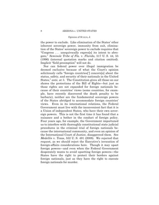 8                ARIZONA v. UNITED STATES

                      Opinion of SCALIA, J.

the power to exclude. Like elimination of the States’ other
inherent sovereign power, immunity from suit, elimina-
tion of the States’ sovereign power to exclude requires that
“Congress . . . unequivocally expres[s] its intent to abro­
gate,” Seminole Tribe of Fla. v. Florida, 517 U. S. 44, 55
(1996) (internal quotation marks and citation omitted).
Implicit “field preemption” will not do.
   Nor can federal power over illegal immigration be
deemed exclusive because of what the Court’s opinion
solicitously calls “foreign countries[ ’] concern[s] about the
status, safety, and security of their nationals in the United
States,” ante, at 3. The Constitution gives all those on our
shores the protections of the Bill of Rights—but just as
those rights are not expanded for foreign nationals be­
cause of their countries’ views (some countries, for exam­
ple, have recently discovered the death penalty to be
barbaric), neither are the fundamental sovereign powers
of the States abridged to accommodate foreign countries’
views. Even in its international relations, the Federal
Government must live with the inconvenient fact that it is
a Union of independent States, who have their own sover­
eign powers. This is not the first time it has found that a
nuisance and a bother in the conduct of foreign policy.
Four years ago, for example, the Government importuned
us to interfere with thoroughly constitutional state judicial
procedures in the criminal trial of foreign nationals be­
cause the international community, and even an opinion of
the International Court of Justice, disapproved them. See
Medellín v. Texas, 552 U. S. 491 (2008). We rejected that
request, as we should reject the Executive’s invocation of
foreign-affairs considerations here. Though it may upset
foreign powers—and even when the Federal Government
desperately wants to avoid upsetting foreign powers—the
States have the right to protect their borders against
foreign nationals, just as they have the right to execute
foreign nationals for murder.
 