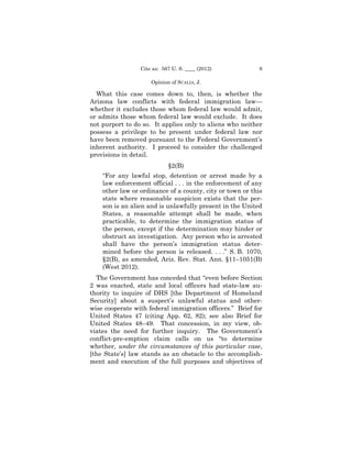 Cite as: 567 U. S. ____ (2012)           9

                     Opinion of SCALIA, J.

  What this case comes down to, then, is whether the
Arizona law conflicts with federal immigration law—
whether it excludes those whom federal law would admit,
or admits those whom federal law would exclude. It does
not purport to do so. It applies only to aliens who neither
possess a privilege to be present under federal law nor
have been removed pursuant to the Federal Government’s
inherent authority. I proceed to consider the challenged
provisions in detail.
                            §2(B)
    “For any lawful stop, detention or arrest made by a
    law enforcement official . . . in the enforcement of any
    other law or ordinance of a county, city or town or this
    state where reasonable suspicion exists that the per­
    son is an alien and is unlawfully present in the United
    States, a reasonable attempt shall be made, when
    practicable, to determine the immigration status of
    the person, except if the determination may hinder or
    obstruct an investigation. Any person who is arrested
    shall have the person’s immigration status deter­
    mined before the person is released. . . .” S. B. 1070,
    §2(B), as amended, Ariz. Rev. Stat. Ann. §11–1051(B)
    (West 2012).
  The Government has conceded that “even before Section
2 was enacted, state and local officers had state-law au­
thority to inquire of DHS [the Department of Homeland
Security] about a suspect’s unlawful status and other-
wise cooperate with federal immigration officers.” Brief for
United States 47 (citing App. 62, 82); see also Brief for
United States 48–49. That concession, in my view, ob-
viates the need for further inquiry. The Government’s
conflict-pre-emption claim calls on us “to determine
whether, under the circumstances of this particular case,
[the State’s] law stands as an obstacle to the accomplish­
ment and execution of the full purposes and objectives of
 