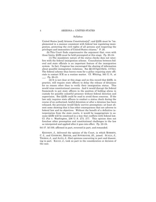 4                      ARIZONA v. UNITED STATES

                                   Syllabus

    United States [and] Arizona Constitution[s]”; and §2(B) must be “im-
    plemented in a manner consistent with federal law regulating immi-
    gration, protecting the civil rights of all persons and respecting the
    privileges and immunities of United States citizens.” P. 20.
         (b) This Court finds unpersuasive the argument that, even with
    those limits, §2(B) must be held preempted at this stage. Pp. 20–24.
           (1) The mandatory nature of the status checks does not inter-
    fere with the federal immigration scheme. Consultation between fed-
    eral and state officials is an important feature of the immigration
    system. In fact, Congress has encouraged the sharing of information
    about possible immigration violations. See §§1357(g)(10)(A), 1373(c).
    The federal scheme thus leaves room for a policy requiring state offi-
    cials to contact ICE as a routine matter. Cf. Whiting, 563 U. S., at
    ___. Pp. 20–21.
           (2) It is not clear at this stage and on this record that §2(B), in
    practice, will require state officers to delay the release of detainees
    for no reason other than to verify their immigration status. This
    would raise constitutional concerns. And it would disrupt the federal
    framework to put state officers in the position of holding aliens in
    custody for possible unlawful presence without federal direction and
    supervision. But §2(B) could be read to avoid these concerns. If the
    law only requires state officers to conduct a status check during the
    course of an authorized, lawful detention or after a detainee has been
    released, the provision would likely survive preemption—at least ab-
    sent some showing that it has other consequences that are adverse to
    federal law and its objectives. Without the benefit of a definitive in-
    terpretation from the state courts, it would be inappropriate to as-
    sume §2(B) will be construed in a way that conflicts with federal law.
    Cf. Fox v. Washington, 236 U. S. 273, 277. This opinion does not
    foreclose other preemption and constitutional challenges to the law
    as interpreted and applied after it goes into effect. Pp. 22–24.
641 F. 3d 339, affirmed in part, reversed in part, and remanded.

  KENNEDY, J., delivered the opinion of the Court, in which ROBERTS,
C. J., and GINSBURG, BREYER, and SOTOMAYOR, JJ., joined. SCALIA, J.,
THOMAS, J., and ALITO, J., filed opinions concurring in part and dissent-
ing in part. KAGAN, J., took no part in the consideration or decision of
the case.
 