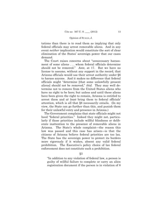 Cite as: 567 U. S. ____ (2012)           13

                     Opinion of SCALIA, J.

tations than there is to read them as implying that only
federal officials may arrest removable aliens. And in any
event neither implication would constitute the sort of clear
elimination of the States’ sovereign power that our cases
demand.
   The Court raises concerns about “unnecessary harass­
ment of some aliens . . . whom federal officials determine
should not be removed.” Ante, at 17. But we have no
license to assume, without any support in the record, that
Arizona officials would use their arrest authority under §6
to harass anyone. And it makes no difference that federal
officials might “determine [that some unlawfully present
aliens] should not be removed,” ibid. They may well de­
termine not to remove from the United States aliens who
have no right to be here; but unless and until these aliens
have been given the right to remain, Arizona is entitled to
arrest them and at least bring them to federal officials’
attention, which is all that §6 necessarily entails. (In my
view, the State can go further than this, and punish them
for their unlawful entry and presence in Arizona.)
   The Government complains that state officials might not
heed “federal priorities.” Indeed they might not, particu­
larly if those priorities include willful blindness or delib-
erate inattention to the presence of removable aliens in
Arizona. The State’s whole complaint—the reason this
law was passed and this case has arisen—is that the
citizens of Arizona believe federal priorities are too lax.
The State has the sovereign power to protect its borders
more rigorously if it wishes, absent any valid federal
prohibition. The Executive’s policy choice of lax federal
enforcement does not constitute such a prohibition.
                              §3
    “In addition to any violation of federal law, a person is
    guilty of willful failure to complete or carry an alien
    registration document if the person is in violation of 8
 
