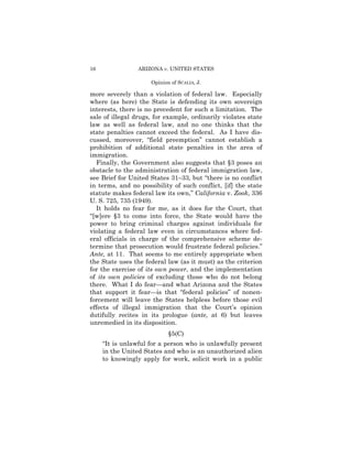 16               ARIZONA v. UNITED STATES

                     Opinion of SCALIA, J.

more severely than a violation of federal law. Especially
where (as here) the State is defending its own sovereign
interests, there is no precedent for such a limitation. The
sale of illegal drugs, for example, ordinarily violates state
law as well as federal law, and no one thinks that the
state penalties cannot exceed the federal. As I have dis­
cussed, moreover, “field preemption” cannot establish a
prohibition of additional state penalties in the area of
immigration.
  Finally, the Government also suggests that §3 poses an
obstacle to the administration of federal immigration law,
see Brief for United States 31–33, but “there is no conflict
in terms, and no possibility of such conflict, [if] the state
statute makes federal law its own,” California v. Zook, 336
U. S. 725, 735 (1949).
  It holds no fear for me, as it does for the Court, that
“[w]ere §3 to come into force, the State would have the
power to bring criminal charges against individuals for
violating a federal law even in circumstances where fed-
eral officials in charge of the comprehensive scheme de­
termine that prosecution would frustrate federal policies.”
Ante, at 11. That seems to me entirely appropriate when
the State uses the federal law (as it must) as the criterion
for the exercise of its own power, and the implementation
of its own policies of excluding those who do not belong
there. What I do fear—and what Arizona and the States
that support it fear—is that “federal policies” of nonen­
forcement will leave the States helpless before those evil
effects of illegal immigration that the Court’s opinion
dutifully recites in its prologue (ante, at 6) but leaves
unremedied in its disposition.
                            §5(C)
     “It is unlawful for a person who is unlawfully present
     in the United States and who is an unauthorized alien
     to knowingly apply for work, solicit work in a public
 