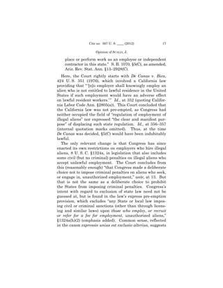 Cite as: 567 U. S. ____ (2012)           17

                     Opinion of SCALIA, J.

    place or perform work as an employee or independent
    contractor in this state.” S. B. 1070, §5(C), as amended,
    Ariz. Rev. Stat. Ann. §13–2928(C).
   Here, the Court rightly starts with De Canas v. Bica,
424 U. S. 351 (1976), which involved a California law
providing that “ ‘[n]o employer shall knowingly employ an
alien who is not entitled to lawful residence in the United
States if such employment would have an adverse effect
on lawful resident workers.’ ” Id., at 352 (quoting Califor­
nia Labor Code Ann. §2805(a)). This Court concluded that
the California law was not pre-empted, as Congress had
neither occupied the field of “regulation of employment of
illegal aliens” nor expressed “the clear and manifest pur­
pose” of displacing such state regulation. Id., at 356–357
(internal quotation marks omitted). Thus, at the time
De Canas was decided, §5(C) would have been indubitably
lawful.
   The only relevant change is that Congress has since
enacted its own restrictions on employers who hire illegal
aliens, 8 U. S. C. §1324a, in legislation that also includes
some civil (but no criminal) penalties on illegal aliens who
accept unlawful employment. The Court concludes from
this (reasonably enough) “that Congress made a deliberate
choice not to impose criminal penalties on aliens who seek,
or engage in, unauthorized employment,” ante, at 13. But
that is not the same as a deliberate choice to prohibit
the States from imposing criminal penalties. Congress’s
intent with regard to exclusion of state law need not be
guessed at, but is found in the law’s express pre-emption
provision, which excludes “any State or local law impos-
ing civil or criminal sanctions (other than through licens­
ing and similar laws) upon those who employ, or recruit
or refer for a fee for employment, unauthorized aliens,”
§1324a(h)(2) (emphasis added). Common sense, reflected
in the canon expressio unius est exclusio alterius, suggests
 