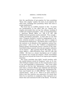 18               ARIZONA v. UNITED STATES

                     Opinion of SCALIA, J.

that the specification of pre-emption for laws punishing
“those who employ” implies the lack of pre-emption for
other laws, including laws punishing “those who seek or
accept employment.”
  The Court has no credible response to this. It quotes
our jurisprudence to the effect that an “express pre­
emption provisio[n] does not bar the ordinary working of
conflict pre-emption principles.” Ante, at 14 (quoting Geier
v. American Honda Motor Co., 529 U. S. 861, 869
(2000) (internal quotation marks omitted)). True enough—
conflict preemption principles. It then goes on say that
since “Congress decided it would be inappropriate to im­
pose criminal penalties on aliens who seek or engage in
unauthorized employment,” “[i]t follows that a state law to
the contrary is an obstacle to the regulatory system Con­
gress chose.” Ante, at 15. For “ ‘[w]here a comprehensive
federal scheme intentionally leaves a portion of the regu­
lated field without controls, then the pre-emptive inference
can be drawn.’ ” Ibid. (quoting Puerto Rico Dept. of Con­
sumer Affairs v. ISLA Petroleum Corp., 485 U.S. 495, 503
(1988)). All that is a classic description not of conflict
pre-emption but of field pre-emption, which (concededly)
does not occur beyond the terms of an express pre-emption
provision.
  The Court concludes that §5(C) “would interfere with
the careful balance struck by Congress,” ante, at 15, (an­
other field pre-emption notion, by the way) but that is easy
to say and impossible to demonstrate. The Court relies
primarily on the fact that “[p]roposals to make unauthor­
ized work a criminal offense were debated and discussed
during the long process of drafting [the Immigration Re­
form and Control Act of 1986 (IRCA)],” “[b]ut Congress
rejected them.” Ante, at 14. There is no more reason to
believe that this rejection was expressive of a desire that
there be no sanctions on employees, than expressive of a
desire that such sanctions be left to the States. To tell the
 