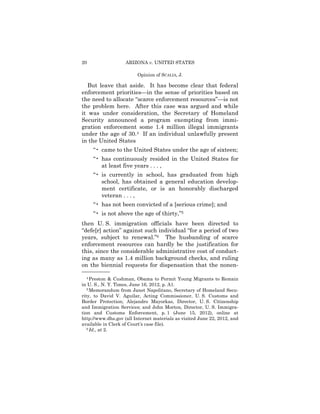 20                  ARIZONA v. UNITED STATES

                         Opinion of SCALIA, J.

   But leave that aside. It has become clear that federal
enforcement priorities—in the sense of priorities based on
the need to allocate “scarce enforcement resources”—is not
the problem here. After this case was argued and while
it was under consideration, the Secretary of Homeland
Security announced a program exempting from immi-
gration enforcement some 1.4 million illegal immigrants
under the age of 30.4 If an individual unlawfully present
in the United States
     “• came to the United States under the age of sixteen;
     “• has continuously resided in the United States for
        at least five years . . . ,
     “• is currently in school, has graduated from high
        school, has obtained a general education develop­
        ment certificate, or is an honorably discharged
        veteran . . . ,
     “• has not been convicted of a [serious crime]; and
     “• is not above the age of thirty,”5
then U. S. immigration officials have been directed to
“defe[r] action” against such individual “for a period of two
years, subject to renewal.”6 The husbanding of scarce
enforcement resources can hardly be the justification for
this, since the considerable administrative cost of conduct­
ing as many as 1.4 million background checks, and ruling
on the biennial requests for dispensation that the nonen­
——————
   4 Preston & Cushman, Obama to Permit Young Migrants to Remain

in U. S., N. Y. Times, June 16, 2012, p. A1.
   5 Memorandum from Janet Napolitano, Secretary of Homeland Secu­

rity, to David V. Aguilar, Acting Commissioner, U. S. Customs and
Border Protection; Alejandro Mayorkas, Director, U. S. Citizenship
and Immigration Services; and John Morton, Director, U. S. Immigra-
tion and Customs Enforcement, p. 1 (June 15, 2012), online at
http://www.dhs.gov (all Internet materials as visited June 22, 2012, and
available in Clerk of Court’s case file).
   6 Id., at 2.
 