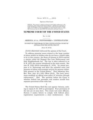 Cite as: 567 U. S. ____ (2012)                              1

                             Opinion of the Court

     NOTICE: This opinion is subject to formal revision before publication in the
     preliminary print of the United States Reports. Readers are requested to
     notify the Reporter of Decisions, Supreme Court of the United States, Wash­
     ington, D. C. 20543, of any typographical or other formal errors, in order
     that corrections may be made before the preliminary print goes to press.


SUPREME COURT OF THE UNITED STATES
                                   _________________

                                   No. 11–182
                                   _________________


 ARIZONA, ET AL., PETITIONERS v. UNITED STATES
 ON WRIT OF CERTIORARI TO THE UNITED STATES COURT OF

                                                    

            APPEALS FOR THE NINTH CIRCUIT

                                         

                                 [June 25, 2012] 


  JUSTICE KENNEDY delivered the opinion of the Court.
   To address pressing issues related to the large number
of aliens within its borders who do not have a lawful right
to be in this country, the State of Arizona in 2010 enacted
a statute called the Support Our Law Enforcement and
Safe Neighborhoods Act. The law is often referred to as
S. B. 1070, the version introduced in the state senate. See
also H. 2162 (2010) (amending S. 1070). Its stated pur­
pose is to “discourage and deter the unlawful entry and
presence of aliens and economic activity by persons unlaw­
fully present in the United States.” Note following Ariz.
Rev. Stat. Ann. §11–1051 (West 2012). The law’s provi­
sions establish an official state policy of “attrition through
enforcement.” Ibid. The question before the Court is
whether federal law preempts and renders invalid four
separate provisions of the state law.
                             I
  The United States filed this suit against Arizona, seek­
ing to enjoin S. B. 1070 as preempted. Four provisions of
the law are at issue here. Two create new state offenses.
Section 3 makes failure to comply with federal alien­
registration requirements a state misdemeanor. Ariz.
 
