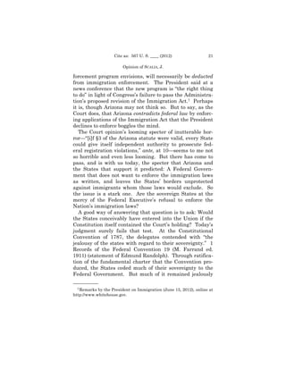 Cite as: 567 U. S. ____ (2012)                 21

                        Opinion of SCALIA, J.

forcement program envisions, will necessarily be deducted
from immigration enforcement. The President said at a
news conference that the new program is “the right thing
to do” in light of Congress’s failure to pass the Administra­
tion’s proposed revision of the Immigration Act.7 Perhaps
it is, though Arizona may not think so. But to say, as the
Court does, that Arizona contradicts federal law by enforc­
ing applications of the Immigration Act that the President
declines to enforce boggles the mind.
   The Court opinion’s looming specter of inutterable hor­
ror—“[i]f §3 of the Arizona statute were valid, every State
could give itself independent authority to prosecute fed-
eral registration violations,” ante, at 10—seems to me not
so horrible and even less looming. But there has come to
pass, and is with us today, the specter that Arizona and
the States that support it predicted: A Federal Govern­
ment that does not want to enforce the immigration laws
as written, and leaves the States’ borders unprotected
against immigrants whom those laws would exclude. So
the issue is a stark one. Are the sovereign States at the
mercy of the Federal Executive’s refusal to enforce the
Nation’s immigration laws?
   A good way of answering that question is to ask: Would
the States conceivably have entered into the Union if the
Constitution itself contained the Court’s holding? Today’s
judgment surely fails that test. At the Constitutional
Convention of 1787, the delegates contended with “the
jealousy of the states with regard to their sovereignty.” 1
Records of the Federal Convention 19 (M. Farrand ed.
1911) (statement of Edmund Randolph). Through ratifica­
tion of the fundamental charter that the Convention pro­
duced, the States ceded much of their sovereignty to the
Federal Government. But much of it remained jealously
——————
  7 Remarks by the President on Immigration (June 15, 2012), online at

http://www.whitehouse.gov.
 