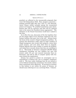 22               ARIZONA v. UNITED STATES

                      Opinion of SCALIA, J.

guarded—as reflected in the innumerable proposals that
never left Independence Hall. Now, imagine a provision—
perhaps inserted right after Art. I, §8, cl. 4, the Naturali­
zation Clause—which included among the enumerated
powers of Congress “To establish Limitations upon Immi­
gration that will be exclusive and that will be enforced
only to the extent the President deems appropriate.” The
delegates to the Grand Convention would have rushed to
the exits.
   As is often the case, discussion of the dry legalities that
are the proper object of our attention suppresses the very
human realities that gave rise to the suit. Arizona bears
the brunt of the country’s illegal immigration problem. Its
citizens feel themselves under siege by large numbers of
illegal immigrants who invade their property, strain their
social services, and even place their lives in jeopardy.
Federal officials have been unable to remedy the problem,
and indeed have recently shown that they are unwilling to
do so. Thousands of Arizona’s estimated 400,000 illegal
immigrants—including not just children but men and
women under 30—are now assured immunity from en­
forcement, and will be able to compete openly with Ari­
zona citizens for employment.
   Arizona has moved to protect its sovereignty—not in
contradiction of federal law, but in complete compliance
with it. The laws under challenge here do not extend or
revise federal immigration restrictions, but merely enforce
those restrictions more effectively. If securing its territory
in this fashion is not within the power of Arizona, we
should cease referring to it as a sovereign State. I dissent.
 