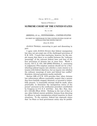 Cite as: 567 U. S. ____ (2012)           1

                    Opinion of THOMAS, J.

SUPREME COURT OF THE UNITED STATES
                         _________________

                          No. 11–182
                         _________________


 ARIZONA, ET AL., PETITIONERS v. UNITED STATES
 ON WRIT OF CERTIORARI TO THE UNITED STATES COURT OF

                                                    

            APPEALS FOR THE NINTH CIRCUIT

                                         

                        [June 25, 2012] 


   JUSTICE THOMAS, concurring in part and dissenting in
part.
   I agree with JUSTICE SCALIA that federal immigration
law does not pre-empt any of the challenged provisions of
S. B. 1070. I reach that conclusion, however, for the sim-
ple reason that there is no conflict between the “ordinary
meanin[g]” of the relevant federal laws and that of the
four provisions of Arizona law at issue here. Wyeth v.
Levine, 555 U. S. 555, 588 (2009) (THOMAS, J., concurring
in judgment) (“Pre-emption analysis should not be a free-
wheeling judicial inquiry into whether a state statute is in
tension with federal objectives, but an inquiry into whether
the ordinary meanings of state and federal law conflict”
(brackets; internal quotation marks omitted)).
   Section 2(B) of S. B. 1070 provides that, when Arizona
law enforcement officers reasonably suspect that a person
they have lawfully stopped, detained, or arrested is unlaw-
fully present, “a reasonable attempt shall be made, when
practicable, to determine the immigration status of the
person” pursuant to the verification procedure established
by Congress in 8 U. S. C. §1373(c). Ariz. Rev. Stat. Ann.
§11–1051(B) (West 2012). Nothing in the text of that or
any other federal statute prohibits Arizona from directing
its officers to make immigration-related inquiries in these
situations. To the contrary, federal law expressly states
that “no State or local government entity may be prohib-
 