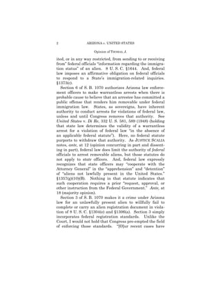 2                ARIZONA v. UNITED STATES

                     Opinion of THOMAS, J.

ited, or in any way restricted, from sending to or receiving
from” federal officials “information regarding the immigra-
tion status” of an alien. 8 U. S. C. §1644. And, federal
law imposes an affirmative obligation on federal officials
to respond to a State’s immigration-related inquiries.
§1373(c).
   Section 6 of S. B. 1070 authorizes Arizona law enforce-
ment officers to make warrantless arrests when there is
probable cause to believe that an arrestee has committed a
public offense that renders him removable under federal
immigration law. States, as sovereigns, have inherent
authority to conduct arrests for violations of federal law,
unless and until Congress removes that authority. See
United States v. Di Re, 332 U. S. 581, 589 (1948) (holding
that state law determines the validity of a warrantless
arrest for a violation of federal law “in the absence of
an applicable federal statute”). Here, no federal statute
purports to withdraw that authority. As JUSTICE SCALIA
notes, ante, at 12 (opinion concurring in part and dissent-
ing in part), federal law does limit the authority of federal
officials to arrest removable aliens, but those statutes do
not apply to state officers. And, federal law expressly
recognizes that state officers may “cooperate with the
Attorney General” in the “apprehension” and “detention”
of “aliens not lawfully present in the United States.”
§1357(g)(10)(B). Nothing in that statute indicates that
such cooperation requires a prior “request, approval, or
other instruction from the Federal Government.” Ante, at
18 (majority opinion).
   Section 3 of S. B. 1070 makes it a crime under Arizona
law for an unlawfully present alien to willfully fail to
complete or carry an alien registration document in viola-
tion of 8 U. S. C. §1304(e) and §1306(a). Section 3 simply
incorporates federal registration standards. Unlike the
Court, I would not hold that Congress pre-empted the field
of enforcing those standards. “[O]ur recent cases have
 