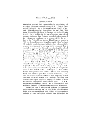 Cite as: 567 U. S. ____ (2012)            3

                     Opinion of THOMAS, J.

frequently rejected field pre-emption in the absence of
statutory language expressly requiring it.” Camps New-
found/Owatonna, Inc. v. Town of Harrison, 520 U. S. 564,
617 (1997) (THOMAS, J., dissenting); see, e.g., New York
State Dept. of Social Servs. v. Dublino, 413 U. S. 405, 415
(1973). Here, nothing in the text of the relevant federal
statutes indicates that Congress intended enforcement of
its registration requirements to be exclusively the prov-
ince of the Federal Government. That Congress created a
“full set of standards governing alien registration,” ante, at
10 (majority opinion), merely indicates that it intended the
scheme to be capable of working on its own, not that it
wanted to preclude the States from enforcing the federal
standards. Hines v. Davidowitz, 312 U. S. 52 (1941), is not
to the contrary. As JUSTICE SCALIA explains, ante, at 14,
Hines at most holds that federal law pre-empts the States
from creating additional registration requirements. But
here, Arizona is merely seeking to enforce the very regis-
tration requirements that Congress created.
   Section 5(C) of S. B. 1070 prohibits unlawfully present
aliens from knowingly applying for, soliciting, or perform-
ing work in Arizona. Section 5(C) operates only on indi-
viduals whom Congress has already declared ineligible to
work in the United States. Nothing in the text of the
federal immigration laws prohibits States from imposing
their own criminal penalties on such individuals. Fed-
eral law expressly pre-empts States from “imposing civil or
criminal sanctions (other than through licensing and
similar laws) upon those who employ, or recruit or refer
for a fee for employment, unauthorized aliens.” 8 U. S. C.
§1324a(h)(2) (emphasis added). But it leaves States free
to impose criminal sanctions on the employees themselves.
   Despite the lack of any conflict between the ordinary
meaning of the Arizona law and that of the federal laws at
issue here, the Court holds that various provisions of the
Arizona law are pre-empted because they “stan[d] as an
 