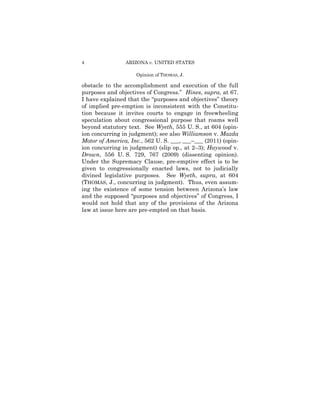 4               ARIZONA v. UNITED STATES

                    Opinion of THOMAS, J.

obstacle to the accomplishment and execution of the full
purposes and objectives of Congress.” Hines, supra, at 67.
I have explained that the “purposes and objectives” theory
of implied pre-emption is inconsistent with the Constitu-
tion because it invites courts to engage in freewheeling
speculation about congressional purpose that roams well
beyond statutory text. See Wyeth, 555 U. S., at 604 (opin-
ion concurring in judgment); see also Williamson v. Mazda
Motor of America, Inc., 562 U. S. ___, ___–___ (2011) (opin-
ion concurring in judgment) (slip op., at 2–3); Haywood v.
Drown, 556 U. S. 729, 767 (2009) (dissenting opinion).
Under the Supremacy Clause, pre-emptive effect is to be
given to congressionally enacted laws, not to judicially
divined legislative purposes. See Wyeth, supra, at 604
(THOMAS, J., concurring in judgment). Thus, even assum-
ing the existence of some tension between Arizona’s law
and the supposed “purposes and objectives” of Congress, I
would not hold that any of the provisions of the Arizona
law at issue here are pre-empted on that basis.
 