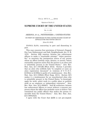 Cite as: 567 U. S. ____ (2012)           1

                      Opinion of ALITO, J.

SUPREME COURT OF THE UNITED STATES
                         _________________

                          No. 11–182
                         _________________


 ARIZONA, ET AL., PETITIONERS v. UNITED STATES
 ON WRIT OF CERTIORARI TO THE UNITED STATES COURT OF

                                                    

            APPEALS FOR THE NINTH CIRCUIT

                                         

                        [June 25, 2012] 


   JUSTICE ALITO, concurring in part and dissenting in
part.
   This case concerns four provisions of Arizona’s Support
Our Law Enforcement and Safe Neighborhoods Act, S. B.
1070. Section 2(B) requires Arizona law enforcement
officers to make a “reasonable attempt,” “when practica-
ble,” to ascertain the immigration status of any person
whom an officer lawfully stops, detains, or arrests “where
reasonable suspicion exists that the person is an alien and
is unlawfully present in the United States.” Ariz. Rev.
Stat. Ann. §11–1051(B) (West 2012). Section 3 provides
that an alien who willfully fails “to complete or carry an
alien registration document” in violation of 8 U. S. C.
§1304(e) or §1306(a) is guilty of a misdemeanor. Ariz. Rev.
Stat. Ann. §13–1509(A) (West Supp. 2011). Section 5(C)
makes it a misdemeanor for an unauthorized alien who
is unlawfully present in the United States “to knowingly
apply for work, solicit work in a public place or perform
work as an employee or independent contractor.” Ariz.
Rev. Stat. Ann. §13–2928(C). And §6 authorizes Arizona
law enforcement officers to arrest without a warrant any
person whom the officer has probable cause to believe “has
committed any public offense that makes the person re-
movable from the United States.” Ariz. Rev. Stat. Ann.
§13–3883(A)(5).
   I agree with the Court that §2(B) is not pre-empted.
 