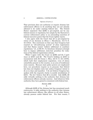 2                ARIZONA v. UNITED STATES

                      Opinion of ALITO, J.

That provision does not authorize or require Arizona law
enforcement officers to do anything they are not already
allowed to do under existing federal law. The United
States’ argument that §2(B) is pre-empted, not by any
federal statute or regulation, but simply by the Executive’s
current enforcement policy is an astounding assertion of
federal executive power that the Court rightly rejects.
   I also agree with the Court that §3 is pre-empted by
virtue of our decision in Hines v. Davidowitz, 312 U. S.
52 (1941). Our conclusion in that case that Congress had
enacted an “all-embracing system” of alien registration
and that States cannot “enforce additional or auxiliary
regulations,” id., at 66–67, 74, forecloses Arizona’s attempt
here to impose additional, state-law penalties for viola-
tions of the federal registration scheme.
   While I agree with the Court on §2(B) and §3, I part
ways on §5(C) and §6. The Court’s holding on §5(C) is
inconsistent with De Canas v. Bica, 424 U. S. 351 (1976),
which held that employment regulation, even of aliens
unlawfully present in the country, is an area of traditional
state concern. Because state police powers are implicated
here, our precedents require us to presume that federal
law does not displace state law unless Congress’ intent to
do so is clear and manifest. I do not believe Congress has
spoken with the requisite clarity to justify invalidation of
§5(C). Nor do I believe that §6 is invalid. Like §2(B), §6
adds virtually nothing to the authority that Arizona law
enforcement officers already exercise. And whatever little
authority they have gained is consistent with federal law.
                       Section 2(B)
                             A
  Although §2(B) of the Arizona law has occasioned much
controversy, it adds nothing to the authority that Arizona
law enforcement officers, like officers in all other States,
already possess under federal law. For that reason, I
 