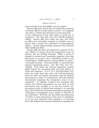 Cite as: 567 U. S. ____ (2012)            3

                      Opinion of ALITO, J.

agree with the Court that §2(B) is not pre-empted.
   Section 2(B) quite clearly does not expand the authority
of Arizona officers to make stops or arrests. It is triggered
only when a “lawful stop, detention or arrest [is] made . . .
in the enforcement of any other [state or local] law or
ordinance.” Ariz. Rev. Stat. Ann. §11–1051(B) (emphasis
added). Section 2(B) thus comes into play only when
an officer has reasonable suspicion or probable cause to
believe that a person has committed a nonimmigration
offense. Arizona officers plainly possessed this authority
before §2(B) took effect.
   Section 2(B) also does not expand the authority of Ari-
zona officers to inquire about the immigration status of
persons who are lawfully detained. When a person is
stopped or arrested and “reasonable suspicion exists that
the person is an alien and is unlawfully present in the
United States,” §2(B) instructs Arizona officers to make a
“reasonable attempt,” “when practicable,” to ascertain that
person’s immigration status. Ariz. Rev. Stat. Ann. §11–
1051(B). Even before the Arizona Legislature enacted
§2(B), federal law permitted state and local officers to
make such inquiries. In 8 U. S. C. §1357(g)(10)(A), Con-
gress has made clear that state and local governments
need not enter into formal agreements with the Federal
Government in order “to communicate with the [Federal
Government] regarding the immigration status of any
individual.” In addition, Congress has mandated that
neither the Federal Government nor any state or local
government may “prohibit, or in any way restrict, any
government entity or official from sending to, or receiving
from, [the Federal Government] information regarding the
citizenship or immigration status, lawful or unlawful, of
any individual.” §1373(a); see also §1644 (providing that
“no State or local government entity may be prohibited,
or in any way restricted, from sending to or receiving
from [the Federal Government] information regarding the
 