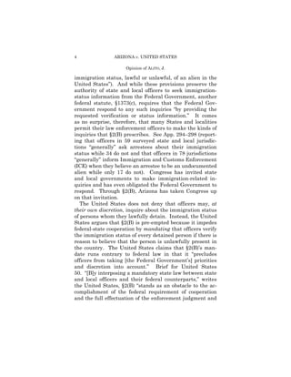 4               ARIZONA v. UNITED STATES

                     Opinion of ALITO, J.

immigration status, lawful or unlawful, of an alien in the
United States”). And while these provisions preserve the
authority of state and local officers to seek immigration-
status information from the Federal Government, another
federal statute, §1373(c), requires that the Federal Gov-
ernment respond to any such inquiries “by providing the
requested verification or status information.” It comes
as no surprise, therefore, that many States and localities
permit their law enforcement officers to make the kinds of
inquiries that §2(B) prescribes. See App. 294–298 (report-
ing that officers in 59 surveyed state and local jurisdic-
tions “generally” ask arrestees about their immigration
status while 34 do not and that officers in 78 jurisdictions
“generally” inform Immigration and Customs Enforcement
(ICE) when they believe an arrestee to be an undocumented
alien while only 17 do not). Congress has invited state
and local governments to make immigration-related in-
quiries and has even obligated the Federal Government to
respond. Through §2(B), Arizona has taken Congress up
on that invitation.
   The United States does not deny that officers may, at
their own discretion, inquire about the immigration status
of persons whom they lawfully detain. Instead, the United
States argues that §2(B) is pre-empted because it impedes
federal-state cooperation by mandating that officers verify
the immigration status of every detained person if there is
reason to believe that the person is unlawfully present in
the country. The United States claims that §2(B)’s man-
date runs contrary to federal law in that it “precludes
officers from taking [the Federal Government’s] priorities
and discretion into account.” Brief for United States
50. “[B]y interposing a mandatory state law between state
and local officers and their federal counterparts,” writes
the United States, §2(B) “stands as an obstacle to the ac-
complishment of the federal requirement of cooperation
and the full effectuation of the enforcement judgment and
 