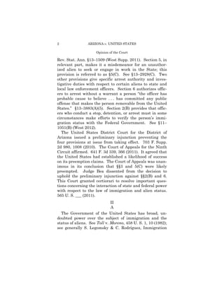 2                ARIZONA v. UNITED STATES

                     Opinion of the Court

Rev. Stat. Ann. §13–1509 (West Supp. 2011). Section 5, in
relevant part, makes it a misdemeanor for an unauthor­
ized alien to seek or engage in work in the State; this
provision is referred to as §5(C). See §13–2928(C). Two
other provisions give specific arrest authority and inves-
tigative duties with respect to certain aliens to state and
local law enforcement officers. Section 6 authorizes offic­
ers to arrest without a warrant a person “the officer has
probable cause to believe . . . has committed any public
offense that makes the person removable from the United
States.” §13–3883(A)(5). Section 2(B) provides that offic­
ers who conduct a stop, detention, or arrest must in some
circumstances make efforts to verify the person’s immi­
gration status with the Federal Government. See §11–
1051(B) (West 2012).
   The United States District Court for the District of
Arizona issued a preliminary injunction preventing the
four provisions at issue from taking effect. 703 F. Supp.
2d 980, 1008 (2010). The Court of Appeals for the Ninth
Circuit affirmed. 641 F. 3d 339, 366 (2011). It agreed that
the United States had established a likelihood of success
on its preemption claims. The Court of Appeals was unan­
imous in its conclusion that §§3 and 5(C) were likely
preempted. Judge Bea dissented from the decision to
uphold the preliminary injunction against §§2(B) and 6.
This Court granted certiorari to resolve important ques­
tions concerning the interaction of state and federal power
with respect to the law of immigration and alien status.
565 U. S. ___ (2011).
                              II

                                

                              A

  The Government of the United States has broad, un­
doubted power over the subject of immigration and the
status of aliens. See Toll v. Moreno, 458 U. S. 1, 10 (1982);
see generally S. Legomsky & C. Rodríguez, Immigration
 