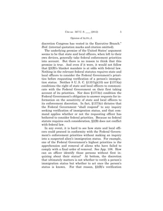 Cite as: 567 U. S. ____ (2012)            5

                      Opinion of ALITO, J.

discretion Congress has vested in the Executive Branch.”
Ibid. (internal quotation marks and citation omitted).
   The underlying premise of the United States’ argument
seems to be that state and local officers, when left to their
own devices, generally take federal enforcement priorities
into account. But there is no reason to think that this
premise is true. And even if it were, it would not follow
that §2(B)’s blanket mandate is at odds with federal law.
Nothing in the relevant federal statutes requires state and
local officers to consider the Federal Government’s priori-
ties before requesting verification of a person’s immigra-
tion status. Neither 8 U. S. C. §1357(g)(10) nor §1373(a)
conditions the right of state and local officers to communi-
cate with the Federal Government on their first taking
account of its priorities. Nor does §1373(c) condition the
Federal Government’s obligation to answer requests for in-
formation on the sensitivity of state and local officers to
its enforcement discretion. In fact, §1373(c) dictates that
the Federal Government “shall respond” to any inquiry
seeking verification of immigration status, and that com-
mand applies whether or not the requesting officer has
bothered to consider federal priorities. Because no federal
statute requires such consideration, §2(B) does not conflict
with federal law.
   In any event, it is hard to see how state and local offi-
cers could proceed in conformity with the Federal Govern-
ment’s enforcement priorities without making an inquiry
into a suspected alien’s immigration status. For example,
one of the Federal Government’s highest priorities is the
apprehension and removal of aliens who have failed to
comply with a final order of removal. See App. 108. How
can an officer identify those persons without first in-
quiring about their status? At bottom, the discretion
that ultimately matters is not whether to verify a person’s
immigration status but whether to act once the person’s
status is known. For that reason, §2(B)’s verification
 