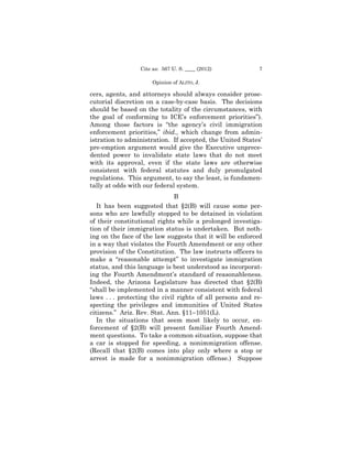 Cite as: 567 U. S. ____ (2012)            7

                      Opinion of ALITO, J.

cers, agents, and attorneys should always consider prose-
cutorial discretion on a case-by-case basis. The decisions
should be based on the totality of the circumstances, with
the goal of conforming to ICE’s enforcement priorities”).
Among those factors is “the agency’s civil immigration
enforcement priorities,” ibid., which change from admin-
istration to administration. If accepted, the United States’
pre-emption argument would give the Executive unprece-
dented power to invalidate state laws that do not meet
with its approval, even if the state laws are otherwise
consistent with federal statutes and duly promulgated
regulations. This argument, to say the least, is fundamen-
tally at odds with our federal system.
                               B
   It has been suggested that §2(B) will cause some per-
sons who are lawfully stopped to be detained in violation
of their constitutional rights while a prolonged investiga-
tion of their immigration status is undertaken. But noth-
ing on the face of the law suggests that it will be enforced
in a way that violates the Fourth Amendment or any other
provision of the Constitution. The law instructs officers to
make a “reasonable attempt” to investigate immigration
status, and this language is best understood as incorporat-
ing the Fourth Amendment’s standard of reasonableness.
Indeed, the Arizona Legislature has directed that §2(B)
“shall be implemented in a manner consistent with federal
laws . . . protecting the civil rights of all persons and re-
specting the privileges and immunities of United States
citizens.” Ariz. Rev. Stat. Ann. §11–1051(L).
   In the situations that seem most likely to occur, en-
forcement of §2(B) will present familiar Fourth Amend-
ment questions. To take a common situation, suppose that
a car is stopped for speeding, a nonimmigration offense.
(Recall that §2(B) comes into play only where a stop or
arrest is made for a nonimmigration offense.) Suppose
 