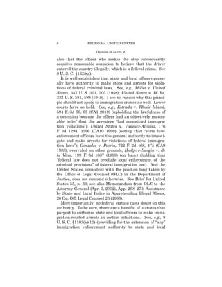 8                ARIZONA v. UNITED STATES

                      Opinion of ALITO, J.

also that the officer who makes the stop subsequently
acquires reasonable suspicion to believe that the driver
entered the country illegally, which is a federal crime. See
8 U. S. C. §1325(a).
   It is well established that state and local officers gener-
ally have authority to make stops and arrests for viola-
tions of federal criminal laws. See, e.g., Miller v. United
States, 357 U. S. 301, 305 (1958); United States v. Di Re,
332 U. S. 581, 589 (1948). I see no reason why this princi-
ple should not apply to immigration crimes as well. Lower
courts have so held. See, e.g., Estrada v. Rhode Island,
594 F. 3d 56, 65 (CA1 2010) (upholding the lawfulness of
a detention because the officer had an objectively reason-
able belief that the arrestees “had committed immigra-
tion violations”); United States v. Vasquez-Alvarez, 176
F. 3d 1294, 1296 (CA10 1999) (noting that “state law-
enforcement officers have the general authority to investi-
gate and make arrests for violations of federal immigra-
tion laws”); Gonzales v. Peoria, 722 F. 2d 468, 475 (CA9
1983), overruled on other grounds, Hodgers-Durgin v. de
la Vina, 199 F. 3d 1037 (1999) (en banc) (holding that
“federal law does not preclude local enforcement of the
criminal provisions” of federal immigration law). And the
United States, consistent with the position long taken by
the Office of Legal Counsel (OLC) in the Department of
Justice, does not contend otherwise. See Brief for United
States 55, n. 33; see also Memorandum from OLC to the
Attorney General (Apr. 3, 2002), App. 268–273; Assistance
by State and Local Police in Apprehending Illegal Aliens,
20 Op. Off. Legal Counsel 26 (1996).
   More importantly, no federal statute casts doubt on this
authority. To be sure, there are a handful of statutes that
purport to authorize state and local officers to make immi-
gration-related arrests in certain situations. See, e.g., 8
U. S. C. §1103(a)(10) (providing for the extension of “any”
immigration enforcement authority to state and local
 