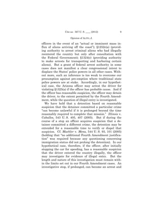 Cite as: 567 U. S. ____ (2012)            9

                      Opinion of ALITO, J.

officers in the event of an “actual or imminent mass in-
flux of aliens arriving off the coast”); §1252c(a) (provid-
ing authority to arrest criminal aliens who had illegally
reentered the country but only after consultation with
the Federal Government); §1324(c) (providing authority
to make arrests for transporting and harboring certain
aliens). But a grant of federal arrest authority in some
cases does not manifest a clear congressional intent to
displace the States’ police powers in all other cases. With-
out more, such an inference is too weak to overcome our
presumption against pre-emption where traditional state
police powers are at stake. Accordingly, in our hypothet-
ical case, the Arizona officer may arrest the driver for
violating §1325(a) if the officer has probable cause. And if
the officer has reasonable suspicion, the officer may detain
the driver, to the extent permitted by the Fourth Amend-
ment, while the question of illegal entry is investigated.
   We have held that a detention based on reasonable
suspicion that the detainee committed a particular crime
“can become unlawful if it is prolonged beyond the time
reasonably required to complete that mission.” Illinois v.
Caballes, 543 U. S. 405, 407 (2005). But if during the
course of a stop an officer acquires suspicion that a de-
tainee committed a different crime, the detention may be
extended for a reasonable time to verify or dispel that
suspicion. Cf. Muehler v. Mena, 544 U. S. 93, 101 (2005)
(holding that “no additional Fourth Amendment justifica-
tion” was required because any questioning concerning
immigration status did not prolong the detention). In our
hypothetical case, therefore, if the officer, after initially
stopping the car for speeding, has a reasonable suspicion
that the driver entered the country illegally, the officer
may investigate for evidence of illegal entry. But the
length and nature of this investigation must remain with-
in the limits set out in our Fourth Amendment cases. An
investigative stop, if prolonged, can become an arrest and
 