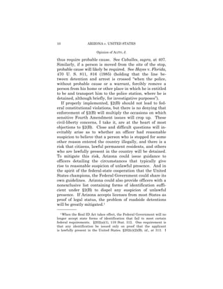 10                 ARIZONA v. UNITED STATES

                         Opinion of ALITO, J.

thus require probable cause. See Caballes, supra, at 407.
Similarly, if a person is moved from the site of the stop,
probable cause will likely be required. See Hayes v. Florida,
470 U. S. 811, 816 (1985) (holding that the line be-
tween detention and arrest is crossed “when the police,
without probable cause or a warrant, forcibly remove a
person from his home or other place in which he is entitled
to be and transport him to the police station, where he is
detained, although briefly, for investigative purposes”).
   If properly implemented, §2(B) should not lead to fed-
eral constitutional violations, but there is no denying that
enforcement of §2(B) will multiply the occasions on which
sensitive Fourth Amendment issues will crop up. These
civil-liberty concerns, I take it, are at the heart of most
objections to §2(B). Close and difficult questions will in-
evitably arise as to whether an officer had reasonable
suspicion to believe that a person who is stopped for some
other reason entered the country illegally, and there is a
risk that citizens, lawful permanent residents, and others
who are lawfully present in the country will be detained.
To mitigate this risk, Arizona could issue guidance to
officers detailing the circumstances that typically give
rise to reasonable suspicion of unlawful presence. And in
the spirit of the federal-state cooperation that the United
States champions, the Federal Government could share its
own guidelines. Arizona could also provide officers with a
nonexclusive list containing forms of identification suffi-
cient under §2(B) to dispel any suspicion of unlawful
presence. If Arizona accepts licenses from most States as
proof of legal status, the problem of roadside detentions
will be greatly mitigated.1
——————
  1 When the Real ID Act takes effect, the Federal Government will no

longer accept state forms of identification that fail to meet certain
federal requirements. §202(a)(1), 119 Stat. 312. One requirement is
that any identification be issued only on proof that the applicant
is lawfully present in the United States. §202(c)(2)(B), id., at 313. I
 