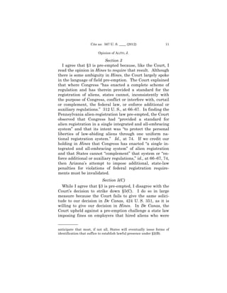 Cite as: 567 U. S. ____ (2012)                   11

                          Opinion of ALITO, J.

                          Section 3
   I agree that §3 is pre-empted because, like the Court, I
read the opinion in Hines to require that result. Although
there is some ambiguity in Hines, the Court largely spoke
in the language of field pre-emption. The Court explained
that where Congress “has enacted a complete scheme of
regulation and has therein provided a standard for the
registration of aliens, states cannot, inconsistently with
the purpose of Congress, conflict or interfere with, curtail
or complement, the federal law, or enforce additional or
auxiliary regulations.” 312 U. S., at 66–67. In finding the
Pennsylvania alien-registration law pre-empted, the Court
observed that Congress had “provided a standard for
alien registration in a single integrated and all-embracing
system” and that its intent was “to protect the personal
liberties of law-abiding aliens through one uniform na-
tional registration system.” Id., at 74. If we credit our
holding in Hines that Congress has enacted “a single in-
tegrated and all-embracing system” of alien registration
and that States cannot “complement” that system or “en-
force additional or auxiliary regulations,” id., at 66–67, 74,
then Arizona’s attempt to impose additional, state-law
penalties for violations of federal registration require-
ments must be invalidated.
                       Section 5(C)
  While I agree that §3 is pre-empted, I disagree with the
Court’s decision to strike down §5(C). I do so in large
measure because the Court fails to give the same solici-
tude to our decision in De Canas, 424 U. S. 351, as it is
willing to give our decision in Hines. In De Canas, the
Court upheld against a pre-emption challenge a state law
imposing fines on employers that hired aliens who were

—————— 

anticipate that most, if not all, States will eventually issue forms of


identification that suffice to establish lawful presence under §2(B). 

 