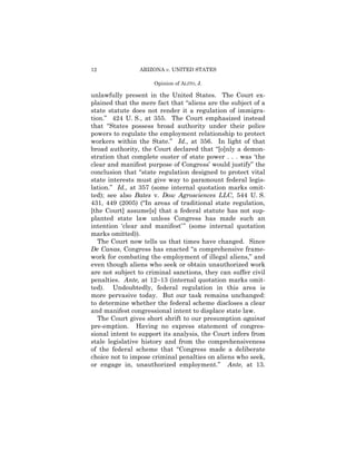 12              ARIZONA v. UNITED STATES

                     Opinion of ALITO, J.

unlawfully present in the United States. The Court ex-
plained that the mere fact that “aliens are the subject of a
state statute does not render it a regulation of immigra-
tion.” 424 U. S., at 355. The Court emphasized instead
that “States possess broad authority under their police
powers to regulate the employment relationship to protect
workers within the State.” Id., at 356. In light of that
broad authority, the Court declared that “[o]nly a demon-
stration that complete ouster of state power . . . was ‘the
clear and manifest purpose of Congress’ would justify” the
conclusion that “state regulation designed to protect vital
state interests must give way to paramount federal legis-
lation.” Id., at 357 (some internal quotation marks omit-
ted); see also Bates v. Dow Agrosciences LLC, 544 U. S.
431, 449 (2005) (“In areas of traditional state regulation,
[the Court] assume[s] that a federal statute has not sup-
planted state law unless Congress has made such an
intention ‘clear and manifest’ ” (some internal quotation
marks omitted)).
   The Court now tells us that times have changed. Since
De Canas, Congress has enacted “a comprehensive frame-
work for combating the employment of illegal aliens,” and
even though aliens who seek or obtain unauthorized work
are not subject to criminal sanctions, they can suffer civil
penalties. Ante, at 12–13 (internal quotation marks omit-
ted). Undoubtedly, federal regulation in this area is
more pervasive today. But our task remains unchanged:
to determine whether the federal scheme discloses a clear
and manifest congressional intent to displace state law.
   The Court gives short shrift to our presumption against
pre-emption. Having no express statement of congres-
sional intent to support its analysis, the Court infers from
stale legislative history and from the comprehensiveness
of the federal scheme that “Congress made a deliberate
choice not to impose criminal penalties on aliens who seek,
or engage in, unauthorized employment.” Ante, at 13.
 