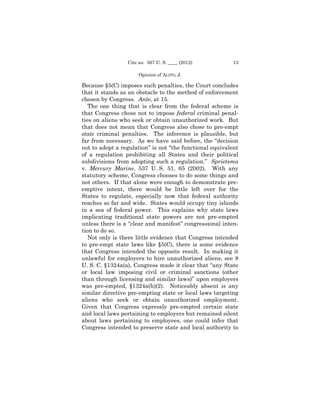 Cite as: 567 U. S. ____ (2012)          13

                      Opinion of ALITO, J.

Because §5(C) imposes such penalties, the Court concludes
that it stands as an obstacle to the method of enforcement
chosen by Congress. Ante, at 15.
   The one thing that is clear from the federal scheme is
that Congress chose not to impose federal criminal penal-
ties on aliens who seek or obtain unauthorized work. But
that does not mean that Congress also chose to pre-empt
state criminal penalties. The inference is plausible, but
far from necessary. As we have said before, the “decision
not to adopt a regulation” is not “the functional equivalent
of a regulation prohibiting all States and their political
subdivisions from adopting such a regulation.” Sprietsma
v. Mercury Marine, 537 U. S. 51, 65 (2002). With any
statutory scheme, Congress chooses to do some things and
not others. If that alone were enough to demonstrate pre-
emptive intent, there would be little left over for the
States to regulate, especially now that federal authority
reaches so far and wide. States would occupy tiny islands
in a sea of federal power. This explains why state laws
implicating traditional state powers are not pre-empted
unless there is a “clear and manifest” congressional inten-
tion to do so.
   Not only is there little evidence that Congress intended
to pre-empt state laws like §5(C), there is some evidence
that Congress intended the opposite result. In making it
unlawful for employers to hire unauthorized aliens, see 8
U. S. C. §1324a(a), Congress made it clear that “any State
or local law imposing civil or criminal sanctions (other
than through licensing and similar laws)” upon employers
was pre-empted, §1324a(h)(2). Noticeably absent is any
similar directive pre-empting state or local laws targeting
aliens who seek or obtain unauthorized employment.
Given that Congress expressly pre-empted certain state
and local laws pertaining to employers but remained silent
about laws pertaining to employees, one could infer that
Congress intended to preserve state and local authority to
 