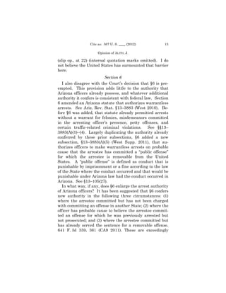 Cite as: 567 U. S. ____ (2012)          15

                      Opinion of ALITO, J.

(slip op., at 22) (internal quotation marks omitted). I do
not believe the United States has surmounted that barrier
here.
                          Section 6
   I also disagree with the Court’s decision that §6 is pre-
empted. This provision adds little to the authority that
Arizona officers already possess, and whatever additional
authority it confers is consistent with federal law. Section
6 amended an Arizona statute that authorizes warrantless
arrests. See Ariz. Rev. Stat. §13–3883 (West 2010). Be-
fore §6 was added, that statute already permitted arrests
without a warrant for felonies, misdemeanors committed
in the arresting officer’s presence, petty offenses, and
certain traffic-related criminal violations.      See §§13–
3883(A)(1)–(4). Largely duplicating the authority already
conferred by these prior subsections, §6 added a new
subsection, §13–3883(A)(5) (West Supp. 2011), that au-
thorizes officers to make warrantless arrests on probable
cause that the arrestee has committed a “public offense”
for which the arrestee is removable from the United
States. A “public offense” is defined as conduct that is
punishable by imprisonment or a fine according to the law
of the State where the conduct occurred and that would be
punishable under Arizona law had the conduct occurred in
Arizona. See §13–105(27).
   In what way, if any, does §6 enlarge the arrest authority
of Arizona officers? It has been suggested that §6 confers
new authority in the following three circumstances: (1)
where the arrestee committed but has not been charged
with committing an offense in another State; (2) where the
officer has probable cause to believe the arrestee commit-
ted an offense for which he was previously arrested but
not prosecuted; and (3) where the arrestee committed but
has already served the sentence for a removable offense.
641 F. 3d 359, 361 (CA9 2011). These are exceedingly
 