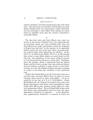 16               ARIZONA v. UNITED STATES

                      Opinion of ALITO, J.

narrow categories, involving circumstances that will rarely
arise. But such cases are possible, and therefore we must
decide whether there are circumstances under which fed-
eral law precludes a state officer from making an arrest
based on probable cause that the arrestee committed a
removable offense.
                              A
   The idea that state and local officers may carry out
arrests in the service of federal law is not unprecedented.
As previously noted, our cases establish that state and
local officers may make warrantless arrests for violations
of federal law and that “in the absence of an applicable
federal statute the law of the state where an arrest with-
out warrant takes place determines its validity.” Di Re,
332 U. S., at 589; see also Miller, 357 U. S., at 305 (stating
that, where a state officer makes an arrest based on fed-
eral law, “the lawfulness of the arrest without warrant
is to be determined by reference to state law”). Therefore,
given the premise, which I understand both the United
States and the Court to accept, that state and local officers
do have inherent authority to make arrests in aid of fed-
eral law, we must ask whether Congress has done anything
to curtail or pre-empt that authority in this particular
case.
   Neither the United States nor the Court goes so far as to
say that state and local officers have no power to arrest
criminal aliens based on their removability. To do so
would fly in the face of 8 U. S. C. §1357(g)(10). Under
§§1357(g)(1)–(9), the Federal Government may enter into
formal agreements with States and municipalities under
which their officers may perform certain duties of a fed-
eral immigration officer. But §1357(g)(10)(B) makes clear
that States and municipalities need not enter into those
agreements “otherwise to cooperate . . . in the identifica-
tion, apprehension, detention, or removal of aliens not
 