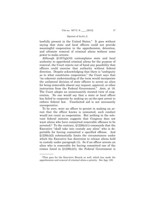 Cite as: 567 U. S. ____ (2012)                17

                         Opinion of ALITO, J.

lawfully present in the United States.” It goes without
saying that state and local officers could not provide
meaningful cooperation in the apprehension, detention,
and ultimate removal of criminal aliens without some
power to make arrests.
  Although §1357(g)(10) contemplates state and local
authority to apprehend criminal aliens for the purpose of
removal, the Court rejects out of hand any possibility that
officers could exercise that authority without federal
direction. Despite acknowledging that there is “ambiguity
as to what constitutes cooperation,” the Court says that
“no coherent understanding of the term would incorporate
the unilateral decision of state officers to arrest an alien
for being removable absent any request, approval, or other
instruction from the Federal Government.” Ante, at 18.
The Court adopts an unnecessarily stunted view of coop-
eration. No one would say that a state or local officer
has failed to cooperate by making an on-the-spot arrest to
enforce federal law. Unsolicited aid is not necessarily
uncooperative.
  To be sure, were an officer to persist in making an ar-
rest that the officer knows is unwanted, such conduct
would not count as cooperation. But nothing in the rele-
vant federal statutes suggests that Congress does not
want aliens who have committed removable offenses to be
arrested.2 To the contrary, §1226(c)(1) commands that the
Executive “shall take into custody any alien” who is de-
portable for having committed a specified offense. And
§1226(c)(2) substantially limits the circumstances under
which the Executive has discretion to release aliens held
in custody under paragraph (1). So if an officer arrests an
alien who is removable for having committed one of the
crimes listed in §1226(c)(1), the Federal Government is
——————
  2 That goes for the Executive Branch as well, which has made the

apprehension and removal of criminal aliens a priority. See App. 108.
 