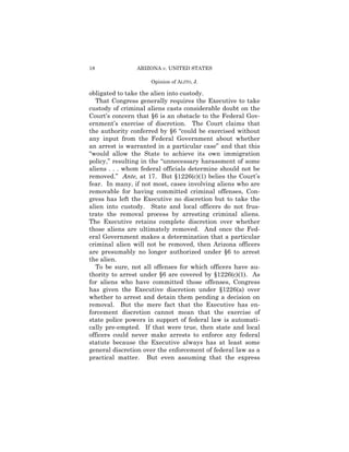 18              ARIZONA v. UNITED STATES

                     Opinion of ALITO, J.

obligated to take the alien into custody.
  That Congress generally requires the Executive to take
custody of criminal aliens casts considerable doubt on the
Court’s concern that §6 is an obstacle to the Federal Gov-
ernment’s exercise of discretion. The Court claims that
the authority conferred by §6 “could be exercised without
any input from the Federal Government about whether
an arrest is warranted in a particular case” and that this
“would allow the State to achieve its own immigration
policy,” resulting in the “unnecessary harassment of some
aliens . . . whom federal officials determine should not be
removed.” Ante, at 17. But §1226(c)(1) belies the Court’s
fear. In many, if not most, cases involving aliens who are
removable for having committed criminal offenses, Con-
gress has left the Executive no discretion but to take the
alien into custody. State and local officers do not frus-
trate the removal process by arresting criminal aliens.
The Executive retains complete discretion over whether
those aliens are ultimately removed. And once the Fed-
eral Government makes a determination that a particular
criminal alien will not be removed, then Arizona officers
are presumably no longer authorized under §6 to arrest
the alien.
  To be sure, not all offenses for which officers have au-
thority to arrest under §6 are covered by §1226(c)(1). As
for aliens who have committed those offenses, Congress
has given the Executive discretion under §1226(a) over
whether to arrest and detain them pending a decision on
removal. But the mere fact that the Executive has en-
forcement discretion cannot mean that the exercise of
state police powers in support of federal law is automati-
cally pre-empted. If that were true, then state and local
officers could never make arrests to enforce any federal
statute because the Executive always has at least some
general discretion over the enforcement of federal law as a
practical matter. But even assuming that the express
 