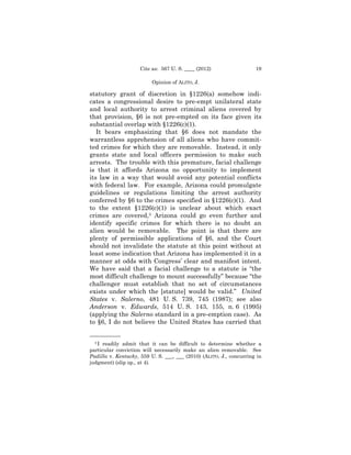 Cite as: 567 U. S. ____ (2012)                  19

                          Opinion of ALITO, J.

statutory grant of discretion in §1226(a) somehow indi-
cates a congressional desire to pre-empt unilateral state
and local authority to arrest criminal aliens covered by
that provision, §6 is not pre-empted on its face given its
substantial overlap with §1226(c)(1).
   It bears emphasizing that §6 does not mandate the
warrantless apprehension of all aliens who have commit-
ted crimes for which they are removable. Instead, it only
grants state and local officers permission to make such
arrests. The trouble with this premature, facial challenge
is that it affords Arizona no opportunity to implement
its law in a way that would avoid any potential conflicts
with federal law. For example, Arizona could promulgate
guidelines or regulations limiting the arrest authority
conferred by §6 to the crimes specified in §1226(c)(1). And
to the extent §1226(c)(1) is unclear about which exact
crimes are covered,3 Arizona could go even further and
identify specific crimes for which there is no doubt an
alien would be removable. The point is that there are
plenty of permissible applications of §6, and the Court
should not invalidate the statute at this point without at
least some indication that Arizona has implemented it in a
manner at odds with Congress’ clear and manifest intent.
We have said that a facial challenge to a statute is “the
most difficult challenge to mount successfully” because “the
challenger must establish that no set of circumstances
exists under which the [statute] would be valid.” United
States v. Salerno, 481 U. S. 739, 745 (1987); see also
Anderson v. Edwards, 514 U. S. 143, 155, n. 6 (1995)
(applying the Salerno standard in a pre-emption case). As
to §6, I do not believe the United States has carried that

——————
  3I readily admit that it can be difficult to determine whether a
particular conviction will necessarily make an alien removable. See
Padilla v. Kentucky, 559 U. S. ___, ___ (2010) (ALITO, J., concurring in
judgment) (slip op., at 4).
 