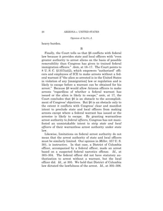 20               ARIZONA v. UNITED STATES

                      Opinion of ALITO, J.

heavy burden.
                               B
   Finally, the Court tells us that §6 conflicts with federal
law because it provides state and local officers with “even
greater authority to arrest aliens on the basis of possible
removability than Congress has given to trained federal
immigration officers.” Ante, at 16–17. The Court points to
8 U. S. C. §1357(a)(2), which empowers “authorized” offi-
cers and employees of ICE to make arrests without a fed-
eral warrant if “the alien so arrested is in the United States
in violation of any [immigration] law or regulation and is
likely to escape before a warrant can be obtained for his
arrest.” Because §6 would allow Arizona officers to make
arrests “regardless of whether a federal warrant has
issued or the alien is likely to escape,” ante, at 17, the
Court concludes that §6 is an obstacle to the accomplish-
ment of Congress’ objectives. But §6 is an obstacle only to
the extent it conflicts with Congress’ clear and manifest
intent to preclude state and local officers from making
arrests except where a federal warrant has issued or the
arrestee is likely to escape. By granting warrantless
arrest authority to federal officers, Congress has not mani-
fested an unmistakable intent to strip state and local
officers of their warrantless arrest authority under state
law.
   Likewise, limitations on federal arrest authority do not
mean that the arrest authority of state and local officers
must be similarly limited. Our opinion in Miller, 357 U. S.
301, is instructive. In that case, a District of Columbia
officer, accompanied by a federal officer, made an arrest
based on a suspected federal narcotics offense. Id., at
303–304. The federal officer did not have statutory au-
thorization to arrest without a warrant, but the local
officer did. Id., at 305. We held that District of Columbia
law dictated the lawfulness of the arrest. Id., at 305–306.
 