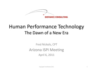 Human Performance Technology
The Dawn of a New Era
Fred Nickols, CPT
Arizona ISPI Meeting
April 6, 2011
Copyright Fred Nickols 2011 1
 