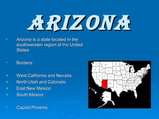 Arizona Arizona is a state located in the southwersten region of  the  United States Borders: West:California and Nevada North:Utah and Colorado East:New Mexico South:Mexico Capital:Phoenix 